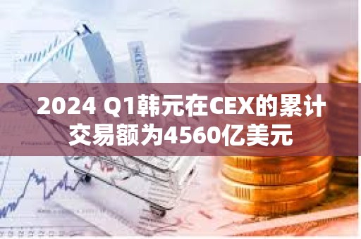 2024 Q1韩元在CEX的累计交易额为4560亿美元