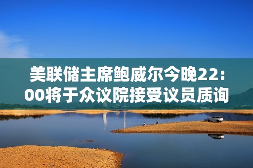 美联储主席鲍威尔今晚22:00将于众议院接受议员质询