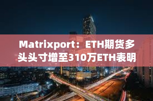 Matrixport：ETH期货多头头寸增至310万ETH表明现货以太坊ETF即将获批