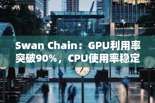 Swan Chain：GPU利用率突破90%，CPU使用率稳定在50%以上