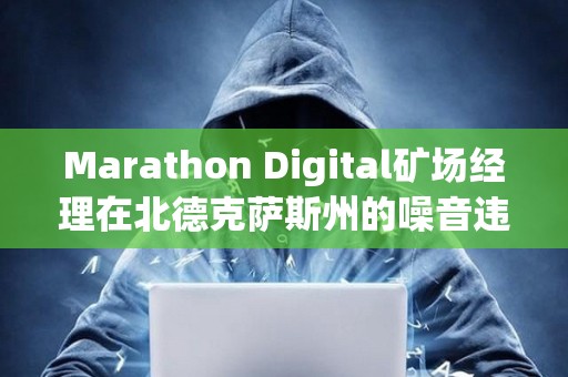 Marathon Digital矿场经理在北德克萨斯州的噪音违规指控中被判无罪