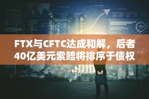FTX与CFTC达成和解，后者40亿美元索赔将排序于债权人和利息之后