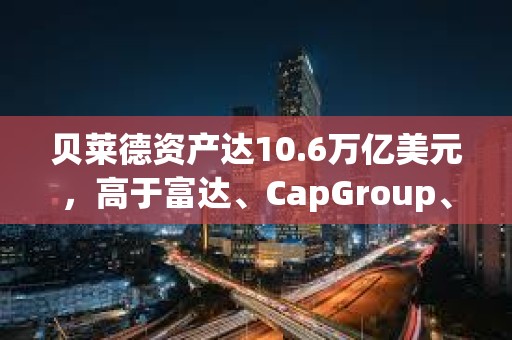 贝莱德资产达10.6万亿美元，高于富达、CapGroup、景顺和富兰克林的总和