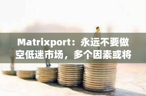 Matrixport：永远不要做空低迷市场，多个因素或将刺激加密市场爆炸性反弹