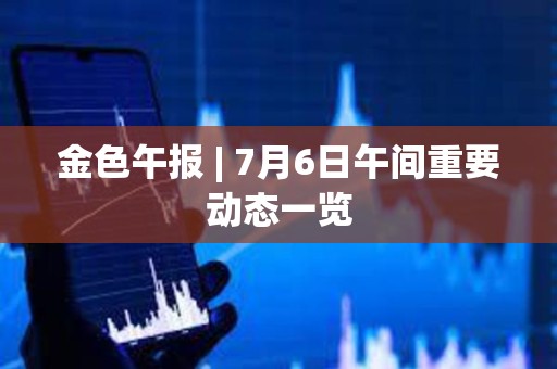 金色午报 | 7月6日午间重要动态一览