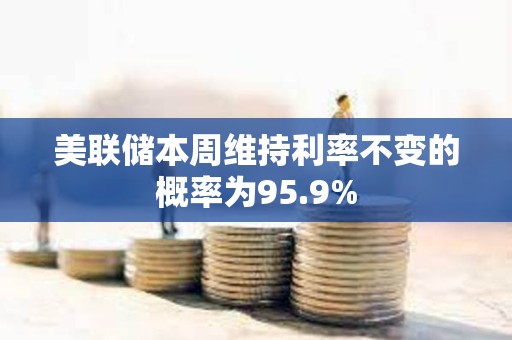 美联储本周维持利率不变的概率为95.9%