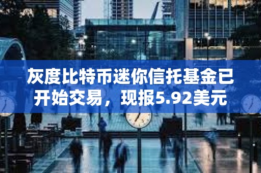 灰度比特币迷你信托基金已开始交易，现报5.92美元