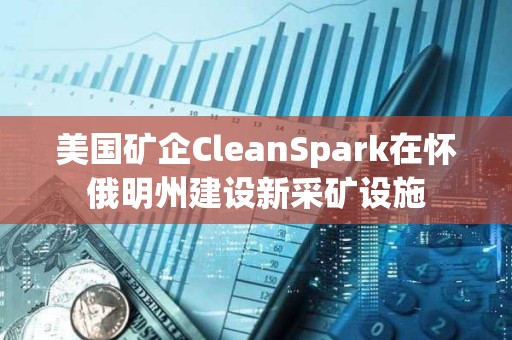 美国矿企CleanSpark在怀俄明州建设新采矿设施