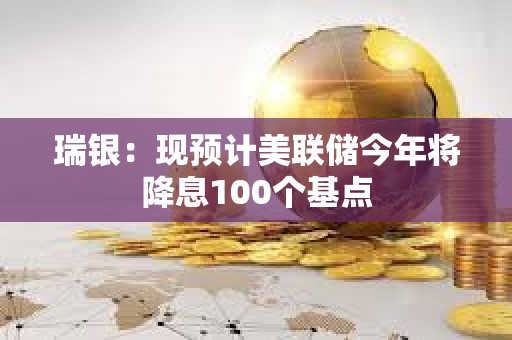 瑞银：现预计美联储今年将降息100个基点
