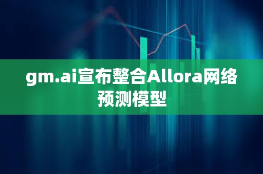 gm.ai宣布整合Allora网络预测模型