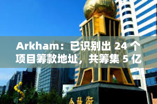 Arkham：已识别出 24 个项目筹款地址，共筹集 5 亿美元