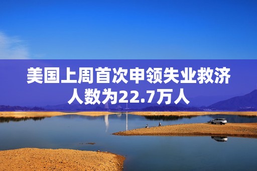 美国上周首次申领失业救济人数为22.7万人