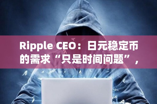 Ripple CEO：日元稳定币的需求“只是时间问题”，但Ripple会先考虑美国市场
