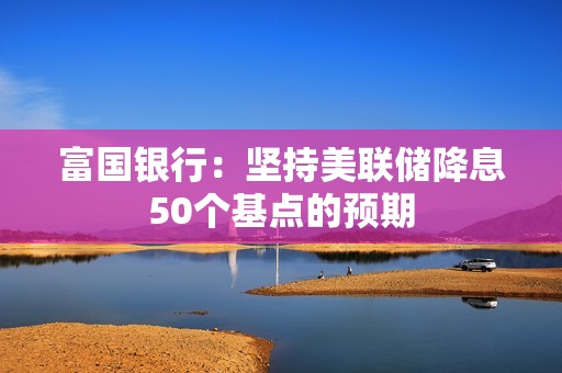 富国银行：坚持美联储降息50个基点的预期
