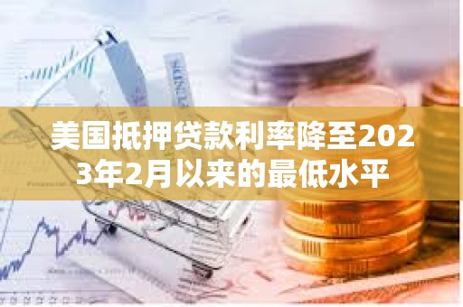 美国抵押贷款利率降至2023年2月以来的最低水平