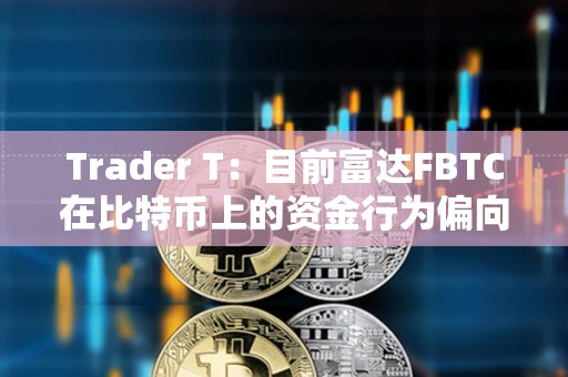 Trader T：目前富达FBTC在比特币上的资金行为偏向于看多