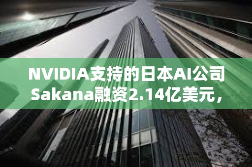 NVIDIA支持的日本AI公司Sakana融资2.14亿美元，野村控股等参投