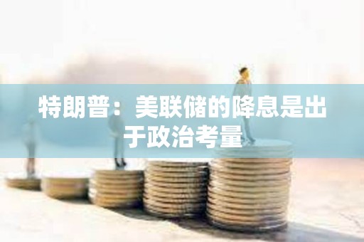 特朗普：美联储的降息是出于政治考量