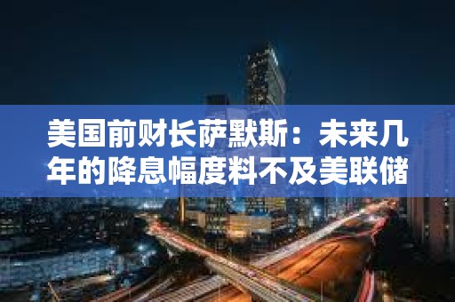 美国前财长萨默斯：未来几年的降息幅度料不及美联储预测