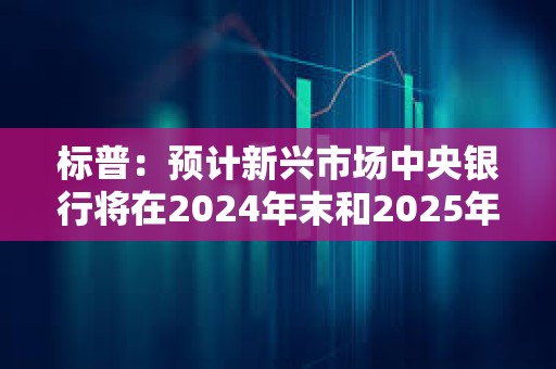 标普：预计新兴市场中央银行将在2024年末和2025年初继续/开始降息