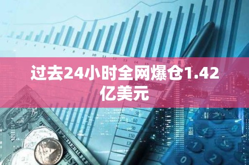 过去24小时全网爆仓1.42亿美元