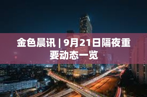 金色晨讯 | 9月21日隔夜重要动态一览 金色晨讯 | 9月21日隔夜重要动态一览