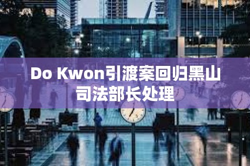 Do Kwon引渡案回归黑山司法部长处理 Do Kwon引渡案回归黑山司法部长处理