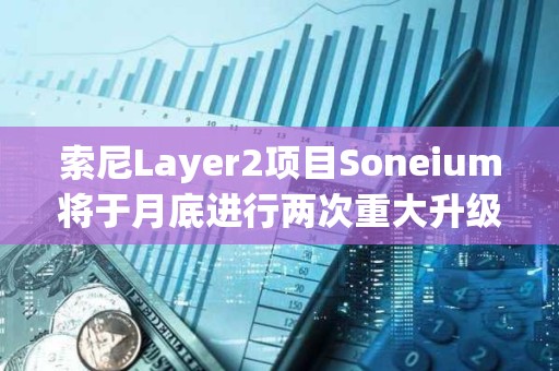 索尼Layer2项目Soneium将于月底进行两次重大升级，以提高安全性和效率