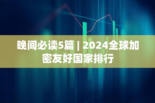 晚间必读5篇 | 2024全球加密友好国家排行