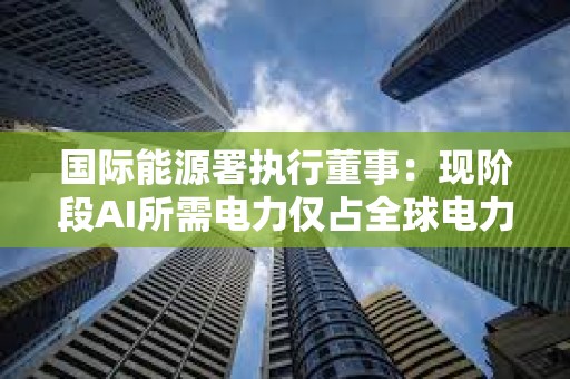 国际能源署执行董事：现阶段AI所需电力仅占全球电力需求的1.5%