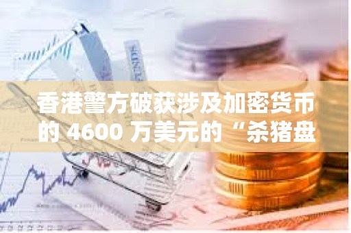 香港警方破获涉及加密货币的 4600 万美元的“杀猪盘”