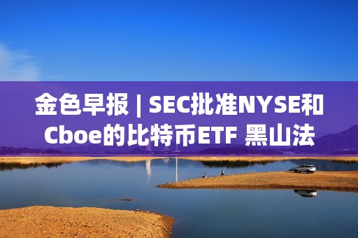 金色早报 | SEC批准NYSE和Cboe的比特币ETF 黑山法院在上诉裁决前再次暂停引渡Do Kwon