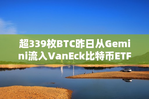 超339枚BTC昨日从Gemini流入VanEck比特币ETF，价值2335万美元