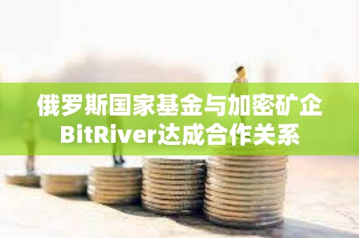 俄罗斯国家基金与加密矿企BitRiver达成合作关系