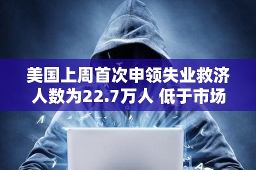 美国上周首次申领失业救济人数为22.7万人 低于市场预期