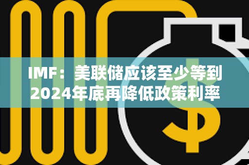 IMF：美联储应该至少等到2024年底再降低政策利率