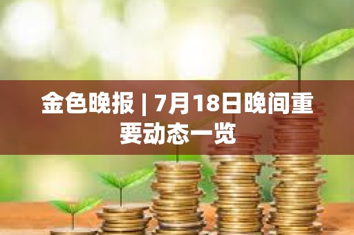金色晚报 | 7月18日晚间重要动态一览 金色晚报 | 7月18日晚间重要动态一览