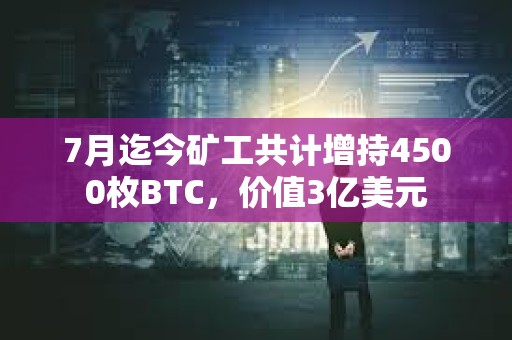 7月迄今矿工共计增持4500枚BTC，价值3亿美元