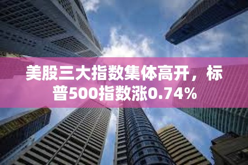 美股三大指数集体高开，标普500指数涨0.74%