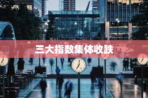 三大指数集体收跌