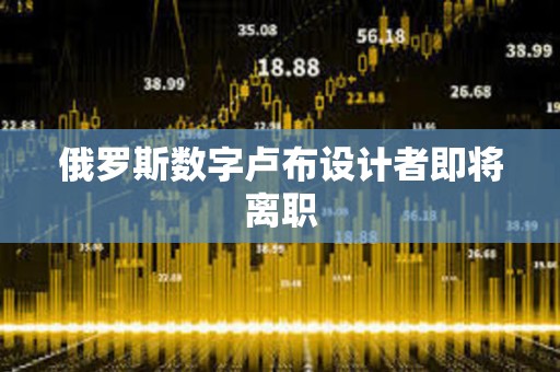 俄罗斯数字卢布设计者即将离职 俄罗斯数字卢布设计者即将离职