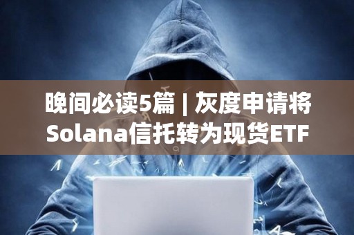 晚间必读5篇 | 灰度申请将Solana信托转为现货ETF