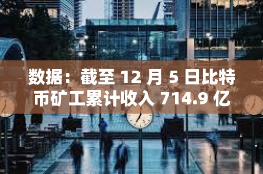 数据：截至 12 月 5 日比特币矿工累计收入 714.9 亿美元