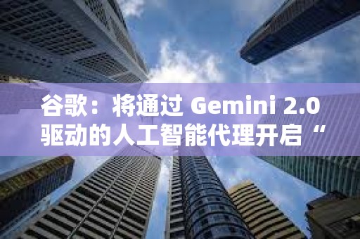 谷歌：将通过 Gemini 2.0 驱动的人工智能代理开启“新代理时代”