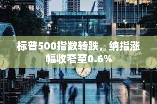 标普500指数转跌，纳指涨幅收窄至0.6%
