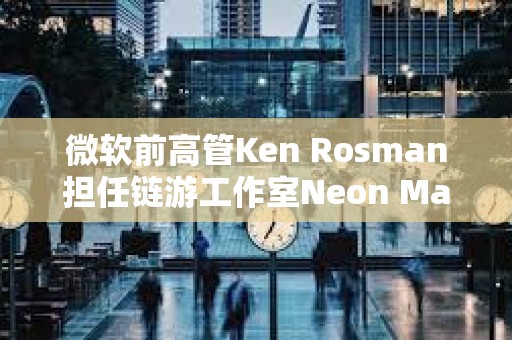 微软前高管Ken Rosman担任链游工作室Neon Machine新CEO