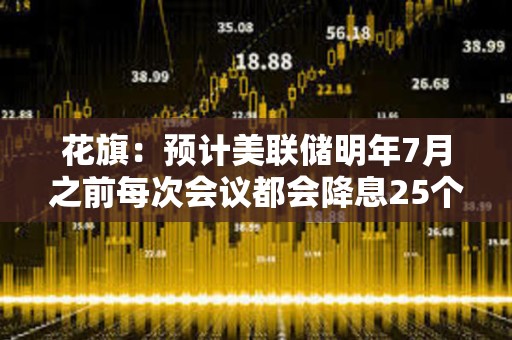 花旗：预计美联储明年7月之前每次会议都会降息25个基点
