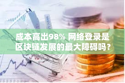 成本高出98% 网络登录是区块链发展的最大障碍吗？