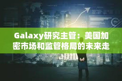 Galaxy研究主管：美国加密市场和监管格局的未来走势