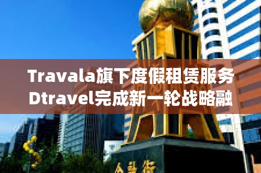 Travala旗下度假租赁服务Dtravel完成新一轮战略融资，Modular Capital等参投